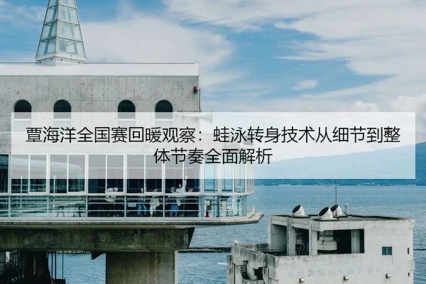 覃海洋全国赛回暖观察：蛙泳转身技术从细节到整体节奏全面解析